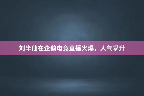 刘半仙在企鹅电竞直播火爆，人气攀升