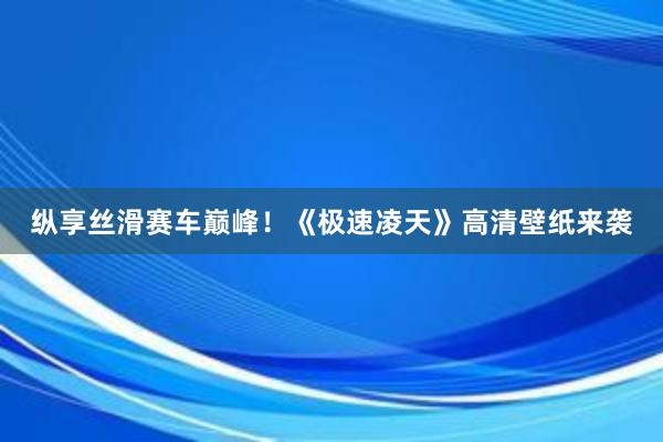 纵享丝滑赛车巅峰！《极速凌天》高清壁纸来袭