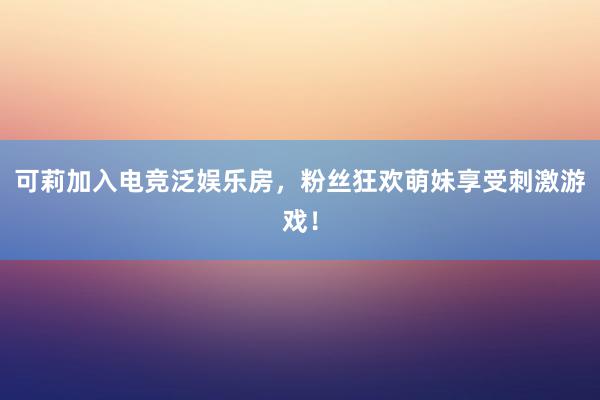 可莉加入电竞泛娱乐房，粉丝狂欢萌妹享受刺激游戏！