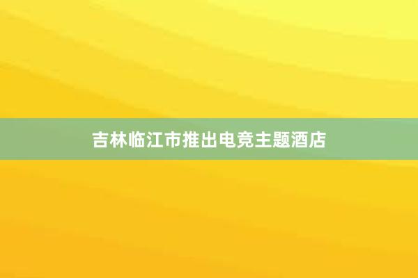 吉林临江市推出电竞主题酒店