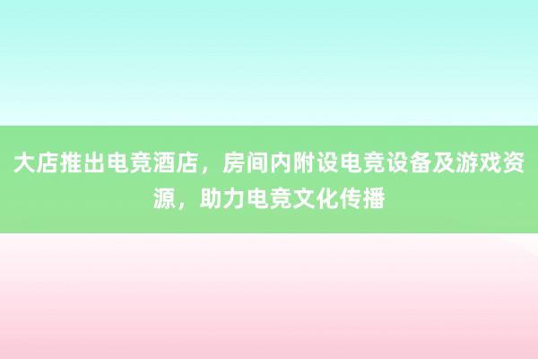 大店推出电竞酒店，房间内附设电竞设备及游戏资源，助力电竞文化传播