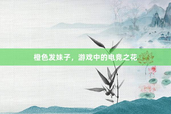 橙色发妹子，游戏中的电竞之花