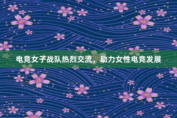 电竞女子战队热烈交流，助力女性电竞发展