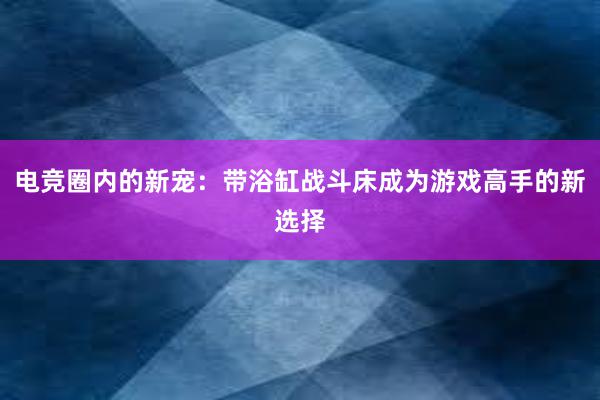 电竞圈内的新宠：带浴缸战斗床成为游戏高手的新选择