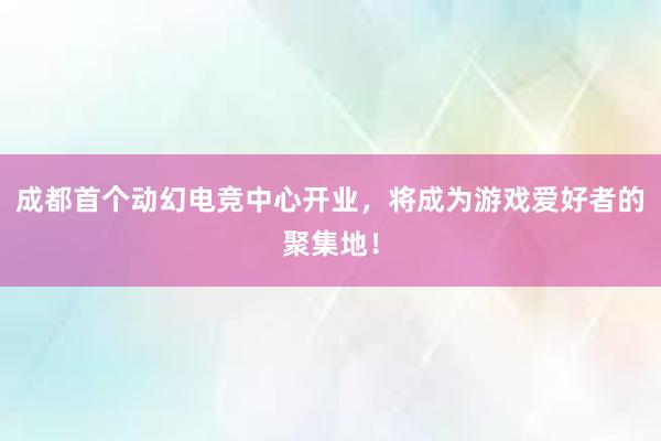 成都首个动幻电竞中心开业，将成为游戏爱好者的聚集地！