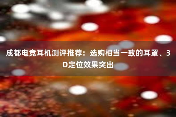 成都电竞耳机测评推荐：选购相当一致的耳罩、3D定位效果突出