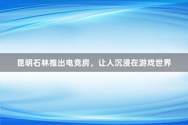 昆明石林推出电竞房，让人沉浸在游戏世界