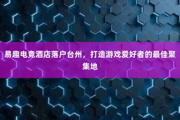 易趣电竞酒店落户台州，打造游戏爱好者的最佳聚集地