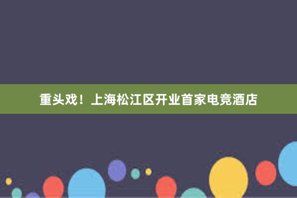 重头戏！上海松江区开业首家电竞酒店