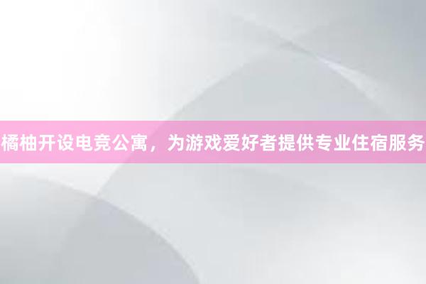 橘柚开设电竞公寓，为游戏爱好者提供专业住宿服务