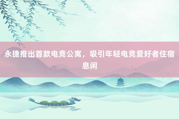 永捷推出首款电竞公寓，吸引年轻电竞爱好者住宿息闲