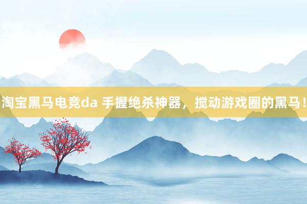 淘宝黑马电竞da 手握绝杀神器，搅动游戏圈的黑马！