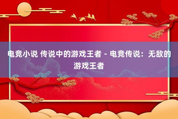 电竞小说 传说中的游戏王者 - 电竞传说：无敌的游戏王者