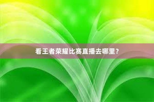 看王者荣耀比赛直播去哪里？