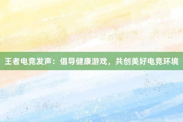 王者电竞发声：倡导健康游戏，共创美好电竞环境