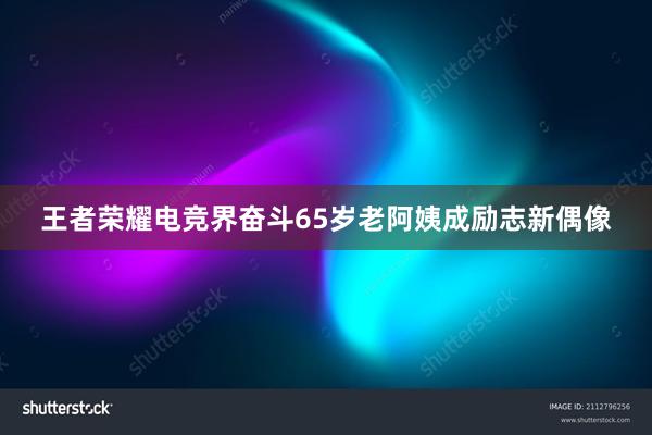 王者荣耀电竞界奋斗65岁老阿姨成励志新偶像