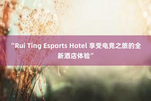 “Rui Ting Esports Hotel 享受电竞之旅的全新酒店体验”