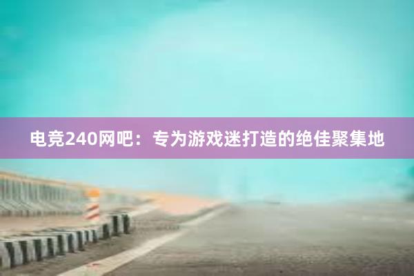 电竞240网吧：专为游戏迷打造的绝佳聚集地