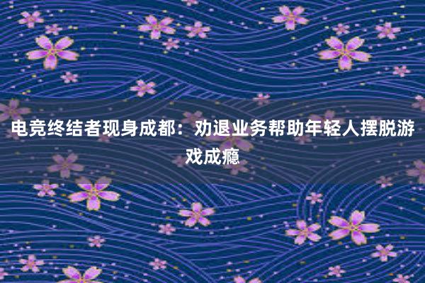 电竞终结者现身成都：劝退业务帮助年轻人摆脱游戏成瘾