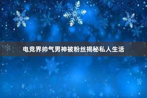 电竞界帅气男神被粉丝揭秘私人生活