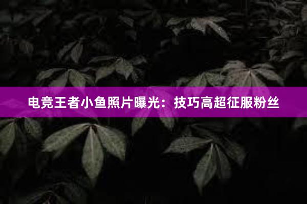 电竞王者小鱼照片曝光：技巧高超征服粉丝