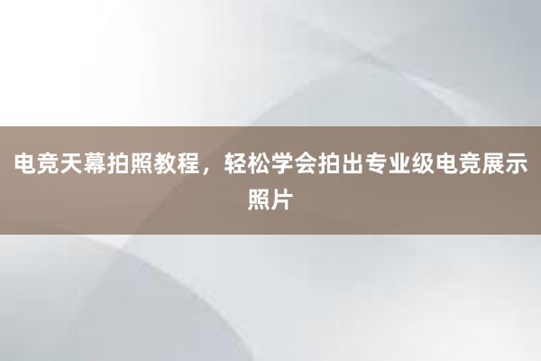 电竞天幕拍照教程，轻松学会拍出专业级电竞展示照片