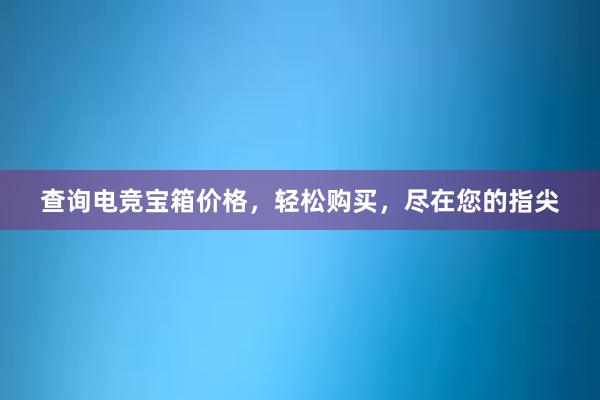 查询电竞宝箱价格，轻松购买，尽在您的指尖