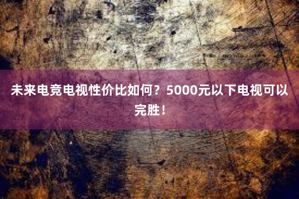 未来电竞电视性价比如何？5000元以下电视可以完胜！