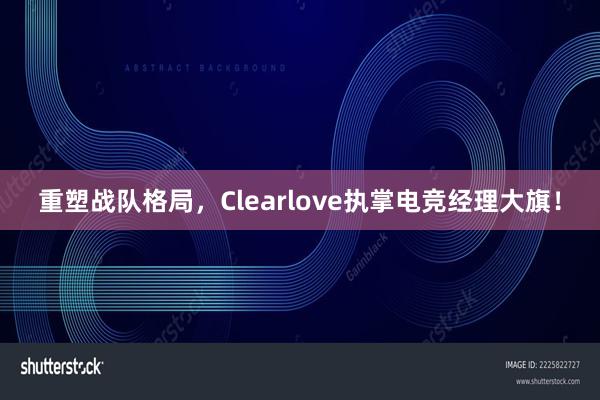 重塑战队格局，Clearlove执掌电竞经理大旗！