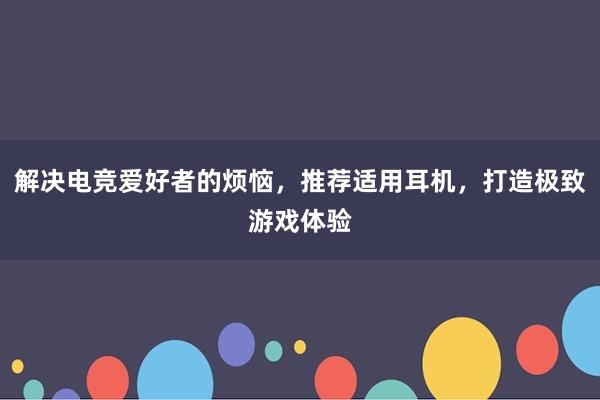 解决电竞爱好者的烦恼，推荐适用耳机，打造极致游戏体验