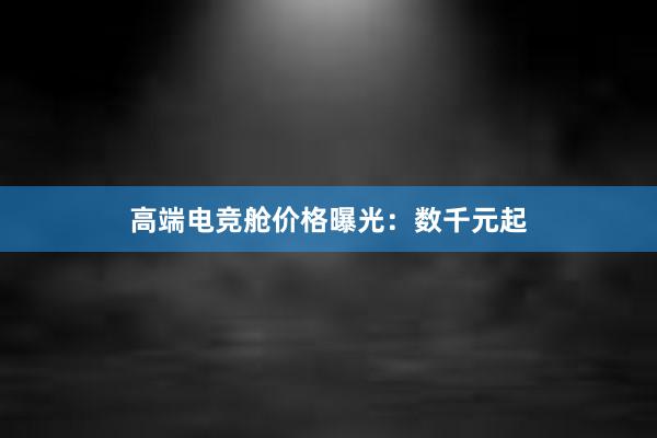 高端电竞舱价格曝光：数千元起