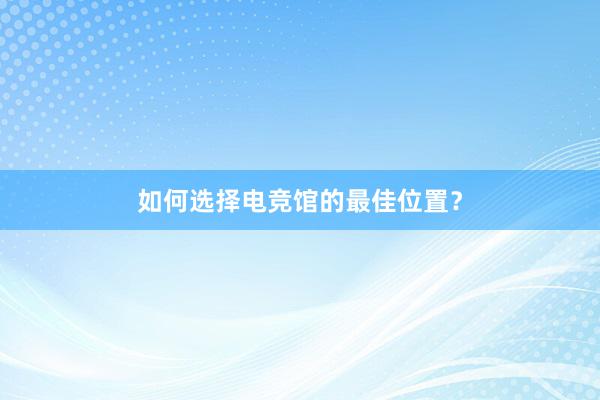 如何选择电竞馆的最佳位置？