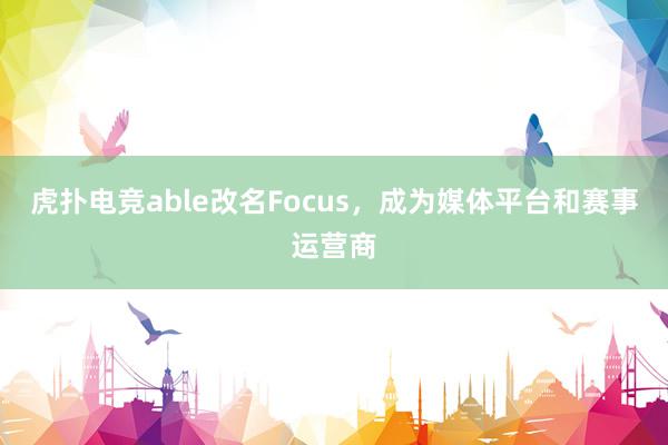 虎扑电竞able改名Focus，成为媒体平台和赛事运营商