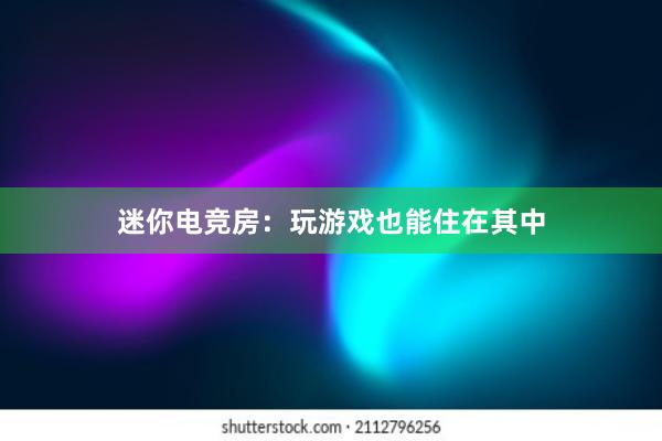 迷你电竞房：玩游戏也能住在其中