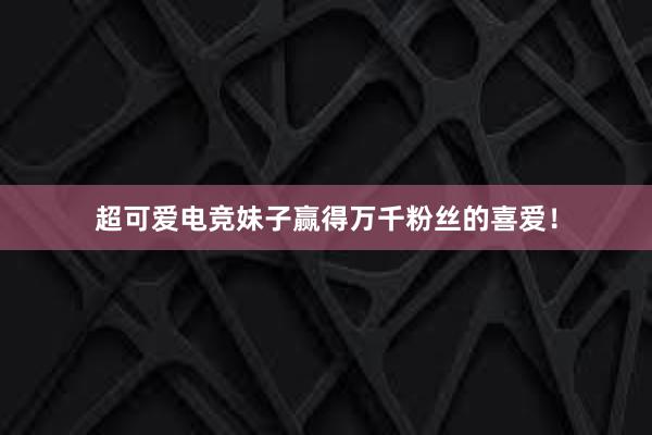 超可爱电竞妹子赢得万千粉丝的喜爱！