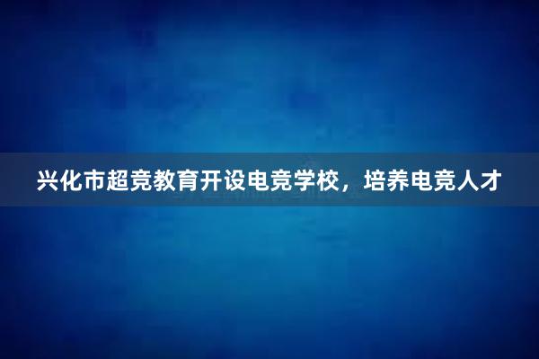 兴化市超竞教育开设电竞学校，培养电竞人才