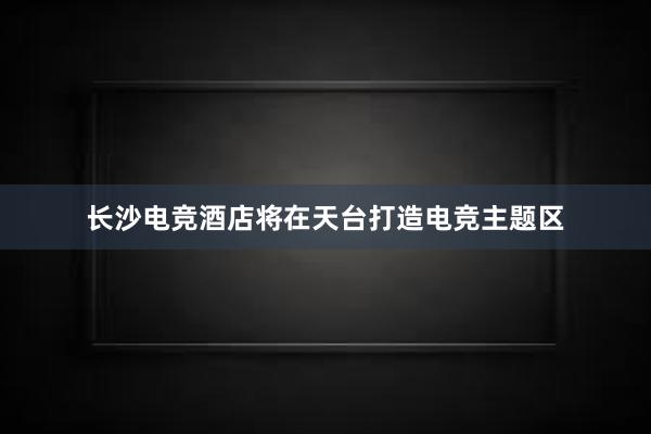 长沙电竞酒店将在天台打造电竞主题区