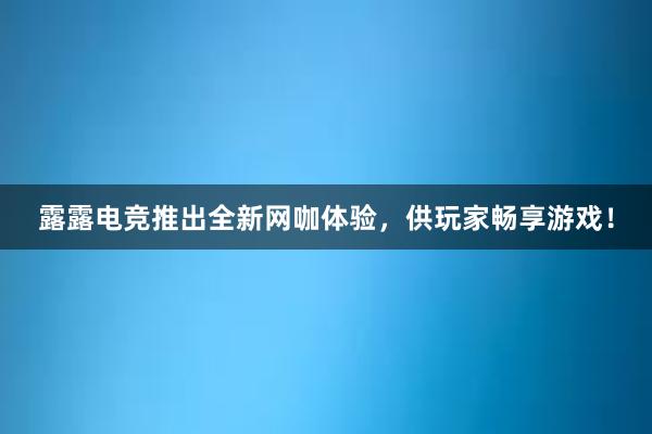 露露电竞推出全新网咖体验，供玩家畅享游戏！