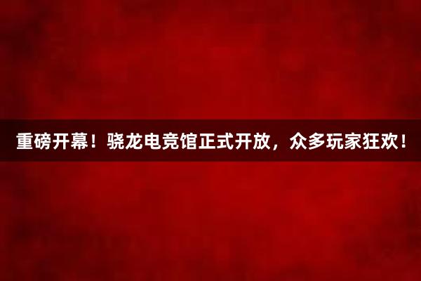 重磅开幕！骁龙电竞馆正式开放，众多玩家狂欢！